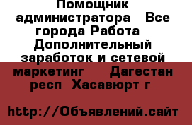 Помощник администратора - Все города Работа » Дополнительный заработок и сетевой маркетинг   . Дагестан респ.,Хасавюрт г.